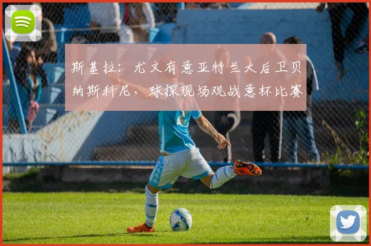 斯基拉：尤文有意亚特兰大后卫贝纳斯科尼，球探现场观战意杯比赛